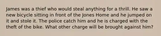 James was a thief who would steal anything for a thrill. He saw a new bicycle sitting in front of the Jones Home and he jumped on it and stole it. The police catch him and he is charged with the theft of the bike. What other charge will be brought against him?