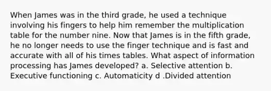 When James was in the third grade, he used a technique involving his fingers to help him remember the multiplication table for the number nine. Now that James is in the fifth grade, he no longer needs to use the finger technique and is fast and accurate with all of his times tables. What aspect of information processing has James developed? a. Selective attention b. Executive functioning c. Automaticity d .Divided attention