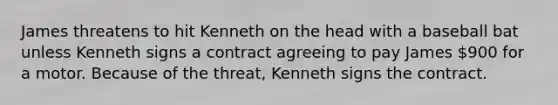 James threatens to hit Kenneth on the head with a baseball bat unless Kenneth signs a contract agreeing to pay James 900 for a motor. Because of the threat, Kenneth signs the contract.