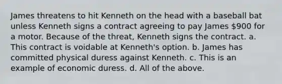 James threatens to hit Kenneth on the head with a baseball bat unless Kenneth signs a contract agreeing to pay James 900 for a motor. Because of the threat, Kenneth signs the contract. a. This contract is voidable at Kenneth's option. b. James has committed physical duress against Kenneth. c. This is an example of economic duress. d. All of the above.