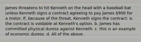 James threatens to hit Kenneth on the head with a baseball bat unless Kenneth signs a contract agreeing to pay James 900 for a motor. If, because of the threat, Kenneth signs the contract: a. the contract is voidable at Kenneth's option. b. James has committed physical duress against Kenneth. c. this is an example of economic duress. d. All of the above.