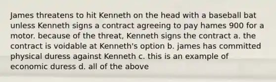 James threatens to hit Kenneth on the head with a baseball bat unless Kenneth signs a contract agreeing to pay hames 900 for a motor. because of the threat, Kenneth signs the contract a. the contract is voidable at Kenneth's option b. james has committed physical duress against Kenneth c. this is an example of economic duress d. all of the above