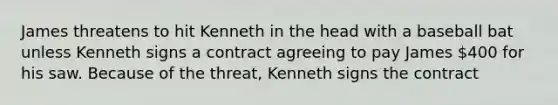 James threatens to hit Kenneth in the head with a baseball bat unless Kenneth signs a contract agreeing to pay James 400 for his saw. Because of the threat, Kenneth signs the contract