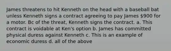 James threatens to hit Kenneth on the head with a baseball bat unless Kenneth signs a contract agreeing to pay James 900 for a motor. Bc of the threat, Kenneth signs the contract. a. This contract is voidable at Ken's option b. James has committed physical duress against Kenneth c. This is an example of economic duress d. all of the above