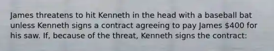 James threatens to hit Kenneth in the head with a baseball bat unless Kenneth signs a contract agreeing to pay James 400 for his saw. If, because of the threat, Kenneth signs the contract: