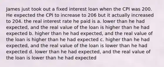 James just took out a fixed interest loan when the CPI was 200. He expected the CPI to increase to 206 but it actually increased to 204. the real interest rate he paid is a. lower than he had expected, and the real value of the loan is higher than he had expected b. higher than he had expected, and the real value of the loan is higher than he had expected c. higher than he had expected, and the real value of the loan is lower than he had expected d. lower than he had expected, and the real value of the loan is lower than he had expected