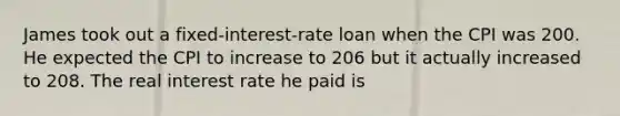 James took out a fixed-interest-rate loan when the CPI was 200. He expected the CPI to increase to 206 but it actually increased to 208. The real interest rate he paid is