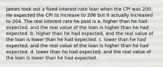 James took out a fixed-interest-rate loan when the CPI was 200. He expected the CPI to increase to 206 but it actually increased to 204. The real interest rate he paid is a. higher than he had expected, and the real value of the loan is higher than he had expected. b. higher than he had expected, and the real value of the loan is lower than he had expected. c. lower than he had expected, and the real value of the loan is higher than he had expected. d. lower than he had expected, and the real value of the loan is lower than he had expected.