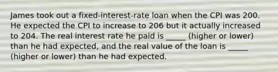 James took out a fixed-interest-rate loan when the CPI was 200. He expected the CPI to increase to 206 but it actually increased to 204. The real interest rate he paid is _____ (higher or lower) than he had expected, and the real value of the loan is _____ (higher or lower) than he had expected.