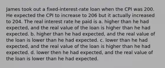 James took out a fixed-interest-rate loan when the CPI was 200. He expected the CPI to increase to 206 but it actually increased to 204. The real interest rate he paid is a. higher than he had expected, and the real value of the loan is higher than he had expected. b. higher than he had expected, and the real value of the loan is lower than he had expected. c. lower than he had expected, and the real value of the loan is higher than he had expected. d. lower then he had expected, and the real value of the loan is lower than he had expected.