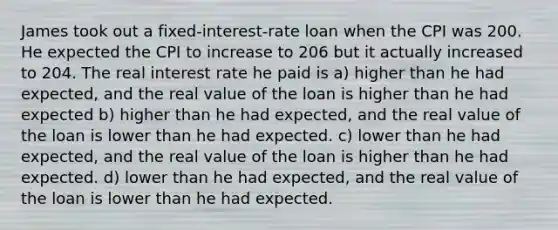 James took out a fixed-interest-rate loan when the CPI was 200. He expected the CPI to increase to 206 but it actually increased to 204. The real interest rate he paid is a) higher than he had expected, and the real value of the loan is higher than he had expected b) higher than he had expected, and the real value of the loan is lower than he had expected. c) lower than he had expected, and the real value of the loan is higher than he had expected. d) lower than he had expected, and the real value of the loan is lower than he had expected.