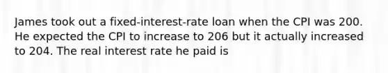 James took out a fixed-interest-rate loan when the CPI was 200. He expected the CPI to increase to 206 but it actually increased to 204. The real interest rate he paid is