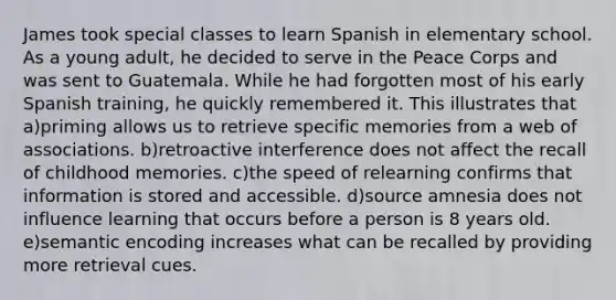 James took special classes to learn Spanish in elementary school. As a young adult, he decided to serve in the Peace Corps and was sent to Guatemala. While he had forgotten most of his early Spanish training, he quickly remembered it. This illustrates that a)priming allows us to retrieve specific memories from a web of associations. b)retroactive interference does not affect the recall of childhood memories. c)the speed of relearning confirms that information is stored and accessible. d)source amnesia does not influence learning that occurs before a person is 8 years old. e)semantic encoding increases what can be recalled by providing more retrieval cues.