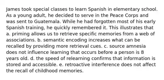 James took special classes to learn Spanish in elementary school. As a young adult, he decided to serve in the Peace Corps and was sent to Guatemala. While he had forgotten most of his early Spanish training, he quickly remembered it. This illustrates that a. priming allows us to retrieve specific memories from a web of associations. b. semantic encoding increases what can be recalled by providing more retrieval cues. c. source amnesia does not influence learning that occurs before a person is 8 years old. d. the speed of relearning confirms that information is stored and accessible. e. retroactive interference does not affect the recall of childhood memories.