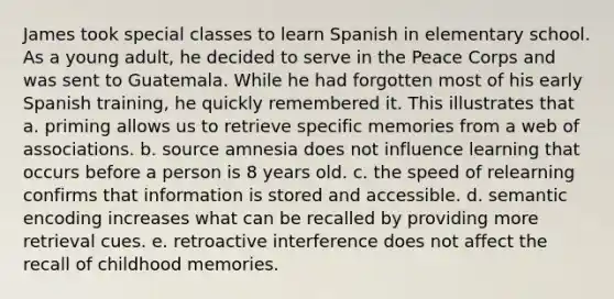 James took special classes to learn Spanish in elementary school. As a young adult, he decided to serve in the Peace Corps and was sent to Guatemala. While he had forgotten most of his early Spanish training, he quickly remembered it. This illustrates that a. priming allows us to retrieve specific memories from a web of associations. b. source amnesia does not influence learning that occurs before a person is 8 years old. c. the speed of relearning confirms that information is stored and accessible. d. semantic encoding increases what can be recalled by providing more retrieval cues. e. retroactive interference does not affect the recall of childhood memories.