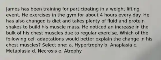 James has been training for participating in a weight lifting event. He exercises in the gym for about 4 hours every day. He has also changed is diet and takes plenty of fluid and protein shakes to build his muscle mass. He noticed an increase in the bulk of his chest muscles due to regular exercise. Which of the following cell adaptations would better explain the change in his chest muscles? Select one: a. Hypertrophy b. Anaplasia c. Metaplasia d. Necrosis e. Atrophy