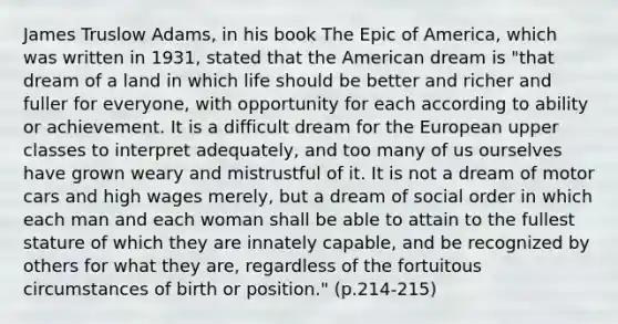 James Truslow Adams, in his book The Epic of America, which was written in 1931, stated that the American dream is "that dream of a land in which life should be better and richer and fuller for everyone, with opportunity for each according to ability or achievement. It is a difficult dream for the European upper classes to interpret adequately, and too many of us ourselves have grown weary and mistrustful of it. It is not a dream of motor cars and high wages merely, but a dream of social order in which each man and each woman shall be able to attain to the fullest stature of which they are innately capable, and be recognized by others for what they are, regardless of the fortuitous circumstances of birth or position." (p.214-215)