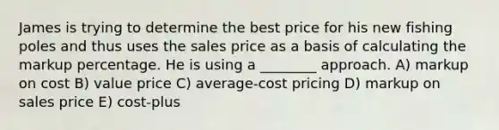 James is trying to determine the best price for his new fishing poles and thus uses the sales price as a basis of calculating the markup percentage. He is using a ________ approach. A) markup on cost B) value price C) average-cost pricing D) markup on sales price E) cost-plus