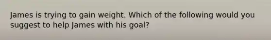 James is trying to gain weight. Which of the following would you suggest to help James with his goal?