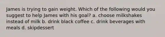 James is trying to gain weight. Which of the following would you suggest to help James with his goal? a. choose milkshakes instead of milk b. drink black coffee c. drink beverages with meals d. skipdessert