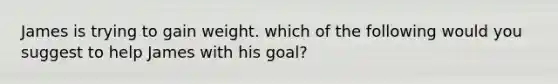 James is trying to gain weight. which of the following would you suggest to help James with his goal?