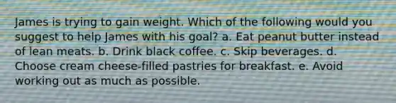 James is trying to gain weight. Which of the following would you suggest to help James with his goal? a. Eat peanut butter instead of lean meats. b. Drink black coffee. c. Skip beverages. d. Choose cream cheese-filled pastries for breakfast. e. Avoid working out as much as possible.