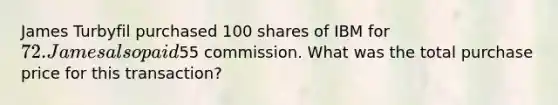 James Turbyfil purchased 100 shares of IBM for 72. James also paid55 commission. What was the total purchase price for this transaction?