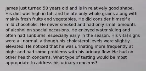 James just turned 50 years old and is in relatively good shape. His diet was high in fat, and he ate only whole grains along with mainly fresh fruits and vegetables. He did consider himself a mild chocoholic. He never smoked and had only small amounts of alcohol on special occasions. He enjoyed water skiing and often had sunburns, especially early in the season. His vital signs were all normal, although his cholesterol levels were slightly elevated. He noticed that he was urinating more frequently at night and had some problems with his urinary flow. He had no other health concerns. What type of testing would be most appropriate to address his urinary concerns?