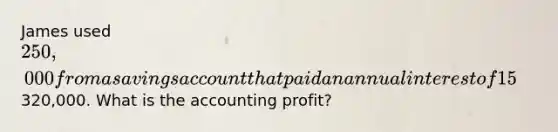 James used 250,000 from a savings account that paid an annual interest of 15% to purchase a hardware store. After one year, James sold the business for320,000. What is the accounting profit?