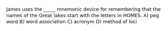 James uses the _____ mnemonic device for remembering that the names of the Great lakes start with the letters in HOMES. A) peg word B) word association C) acronym D) method of loci
