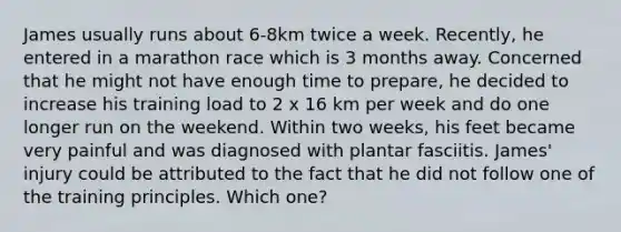 James usually runs about 6-8km twice a week. Recently, he entered in a marathon race which is 3 months away. Concerned that he might not have enough time to prepare, he decided to increase his training load to 2 x 16 km per week and do one longer run on the weekend. Within two weeks, his feet became very painful and was diagnosed with plantar fasciitis. James' injury could be attributed to the fact that he did not follow one of the training principles. Which one?