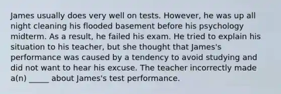 James usually does very well on tests. However, he was up all night cleaning his flooded basement before his psychology midterm. As a result, he failed his exam. He tried to explain his situation to his teacher, but she thought that James's performance was caused by a tendency to avoid studying and did not want to hear his excuse. The teacher incorrectly made a(n) _____ about James's test performance.