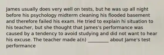 James usually does very well on tests, but he was up all night before his psychology midterm cleaning his flooded basement and therefore failed his exam. He tried to explain hi situation to his teacher, but she thought that James's performance was caused by a tendency to avoid studying and did not want to hear his excuse. The teacher made a(n) _________ about Jame's test performance