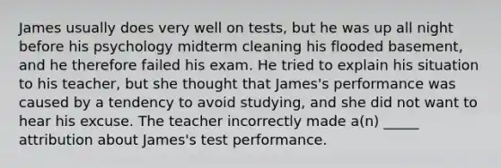 James usually does very well on tests, but he was up all night before his psychology midterm cleaning his flooded basement, and he therefore failed his exam. He tried to explain his situation to his teacher, but she thought that James's performance was caused by a tendency to avoid studying, and she did not want to hear his excuse. The teacher incorrectly made a(n) _____ attribution about James's test performance.