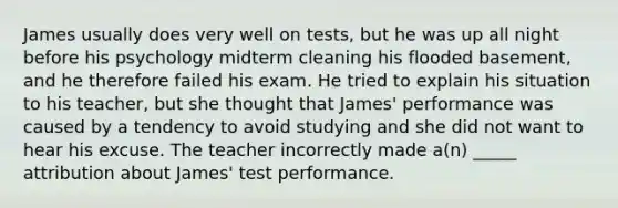 James usually does very well on tests, but he was up all night before his psychology midterm cleaning his flooded basement, and he therefore failed his exam. He tried to explain his situation to his teacher, but she thought that James' performance was caused by a tendency to avoid studying and she did not want to hear his excuse. The teacher incorrectly made a(n) _____ attribution about James' test performance.