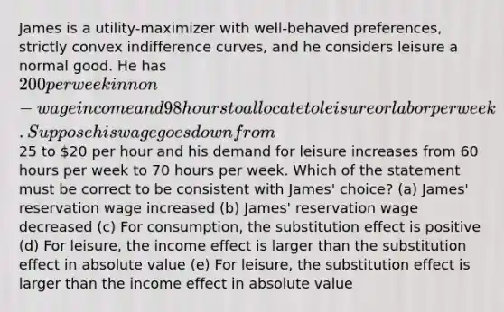 James is a utility-maximizer with well-behaved preferences, strictly convex indifference curves, and he considers leisure a normal good. He has 200 per week in non-wage income and 98 hours to allocate to leisure or labor per week. Suppose his wage goes down from25 to 20 per hour and his demand for leisure increases from 60 hours per week to 70 hours per week. Which of the statement must be correct to be consistent with James' choice? (a) James' reservation wage increased (b) James' reservation wage decreased (c) For consumption, the substitution effect is positive (d) For leisure, the income effect is larger than the substitution effect in absolute value (e) For leisure, the substitution effect is larger than the income effect in absolute value