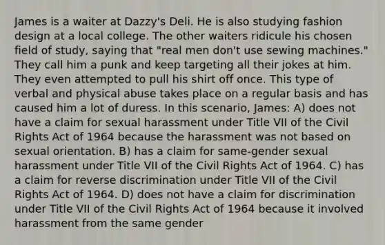 James is a waiter at Dazzy's Deli. He is also studying fashion design at a local college. The other waiters ridicule his chosen field of study, saying that "real men don't use sewing machines." They call him a punk and keep targeting all their jokes at him. They even attempted to pull his shirt off once. This type of verbal and physical abuse takes place on a regular basis and has caused him a lot of duress. In this scenario, James: A) does not have a claim for sexual harassment under Title VII of the Civil Rights Act of 1964 because the harassment was not based on sexual orientation. B) has a claim for same-gender sexual harassment under Title VII of the Civil Rights Act of 1964. C) has a claim for reverse discrimination under Title VII of the Civil Rights Act of 1964. D) does not have a claim for discrimination under Title VII of the Civil Rights Act of 1964 because it involved harassment from the same gender