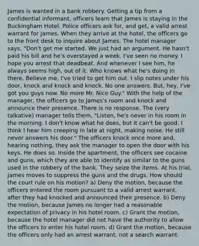 James is wanted in a bank robbery. Getting a tip from a confidential informant, officers learn that James is staying in the Buckingham Hotel. Police officers ask for, and get, a valid arrest warrant for James. When they arrive at the hotel, the officers go to the front desk to inquire about James. The hotel manager says, "Don't get me started. We just had an argument. He hasn't paid his bill and he's overstayed a week. I've seen no money. I hope you arrest that deadbeat. And whenever I see him, he always seems high, out of it. Who knows what he's doing in there. Believe me, I've tried to get him out. I slip notes under his door, knock and knock and knock. No one answers. But, hey, I've got you guys now. No more Mr. Nice Guy." With the help of the manager, the officers go to James's room and knock and announce their presence. There is no response. The (very talkative) manager tells them, "Listen, he's never in his room in the morning. I don't know what he does, but it can't be good. I think I hear him creeping in late at night, making noise. He still never answers his door." The officers knock once more and, hearing nothing, they ask the manager to open the door with his keys. He does so. Inside the apartment, the officers see cocaine and guns, which they are able to identify as similar to the guns used in the robbery of the bank. They seize the items. At his trial, James moves to suppress the guns and the drugs. How should the court rule on his motion? a) Deny the motion, because the officers entered the room pursuant to a valid arrest warrant, after they had knocked and announced their presence. b) Deny the motion, because James no longer had a reasonable expectation of privacy in his hotel room. c) Grant the motion, because the hotel manager did not have the authority to allow the officers to enter his hotel room. d) Grant the motion, because the officers only had an arrest warrant, not a search warrant.