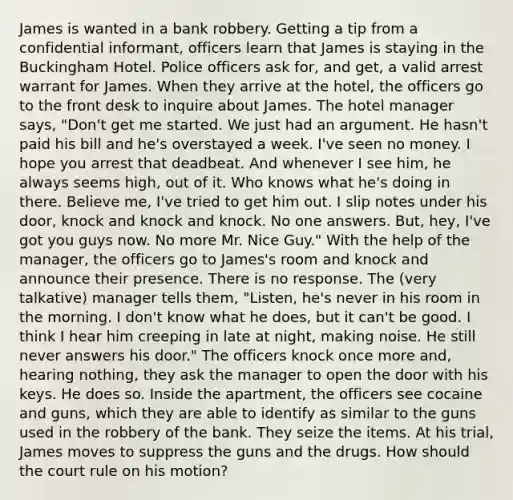 James is wanted in a bank robbery. Getting a tip from a confidential informant, officers learn that James is staying in the Buckingham Hotel. Police officers ask for, and get, a valid arrest warrant for James. When they arrive at the hotel, the officers go to the front desk to inquire about James. The hotel manager says, "Don't get me started. We just had an argument. He hasn't paid his bill and he's overstayed a week. I've seen no money. I hope you arrest that deadbeat. And whenever I see him, he always seems high, out of it. Who knows what he's doing in there. Believe me, I've tried to get him out. I slip notes under his door, knock and knock and knock. No one answers. But, hey, I've got you guys now. No more Mr. Nice Guy." With the help of the manager, the officers go to James's room and knock and announce their presence. There is no response. The (very talkative) manager tells them, "Listen, he's never in his room in the morning. I don't know what he does, but it can't be good. I think I hear him creeping in late at night, making noise. He still never answers his door." The officers knock once more and, hearing nothing, they ask the manager to open the door with his keys. He does so. Inside the apartment, the officers see cocaine and guns, which they are able to identify as similar to the guns used in the robbery of the bank. They seize the items. At his trial, James moves to suppress the guns and the drugs. How should the court rule on his motion?