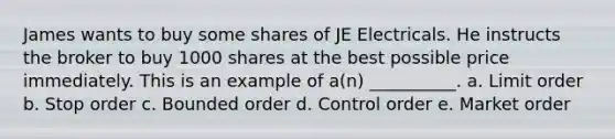 James wants to buy some shares of JE Electricals. He instructs the broker to buy 1000 shares at the best possible price immediately. This is an example of a(n) __________. a. Limit order b. Stop order c. Bounded order d. Control order e. Market order