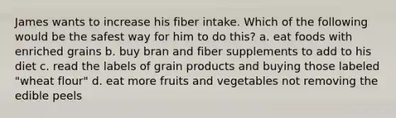 James wants to increase his fiber intake. Which of the following would be the safest way for him to do this? a. eat foods with enriched grains b. buy bran and fiber supplements to add to his diet c. read the labels of grain products and buying those labeled "wheat flour" d. eat more fruits and vegetables not removing the edible peels