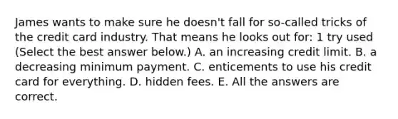 James wants to make sure he doesn't fall for so-called tricks of the credit card industry. That means he looks out for: 1 try used (Select the best answer below.) A. an increasing credit limit. B. a decreasing minimum payment. C. enticements to use his credit card for everything. D. hidden fees. E. All the answers are correct.