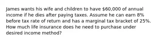 James wants his wife and children to have 60,000 of annual income if he dies after paying taxes. Assume he can earn 8% before tax rate of return and has a marginal tax bracket of 25%. How much life insurance does he need to purchase under desired income method?