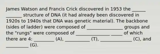 James Watson and Francis Crick discovered in 1953 the ______ _______ structure of DNA (it had already been discovered in 1920s to 1940s that DNA was genetic material). The backbone (sides of ladder) were composed of ________________ groups and the "rungs" were composed of _______________ _____ of which there are 4: _________ (A), ___________ (T), ______________ (C), and __________ (G).