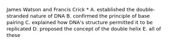 James Watson and Francis Crick * A. established the double-stranded nature of DNA B. confirmed the principle of base pairing C. explained how DNA's structure permitted it to be replicated D. proposed the concept of the double helix E. all of these