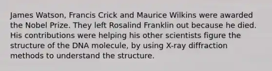 James Watson, Francis Crick and Maurice Wilkins were awarded the Nobel Prize. They left Rosalind Franklin out because he died. His contributions were helping his other scientists figure the structure of the DNA molecule, by using X-ray diffraction methods to understand the structure.