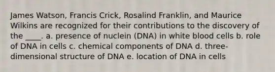 James Watson, Francis Crick, Rosalind Franklin, and Maurice Wilkins are recognized for their contributions to the discovery of the ____. a. presence of nuclein (DNA) in white blood cells b. role of DNA in cells c. chemical components of DNA d. three-dimensional structure of DNA e. location of DNA in cells