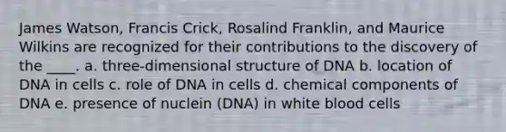 James Watson, Francis Crick, Rosalind Franklin, and Maurice Wilkins are recognized for their contributions to the discovery of the ____. a. three-dimensional structure of DNA b. location of DNA in cells c. role of DNA in cells d. chemical components of DNA e. presence of nuclein (DNA) in white blood cells