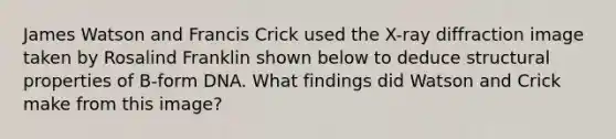 James Watson and Francis Crick used the X-ray diffraction image taken by Rosalind Franklin shown below to deduce structural properties of B-form DNA. What findings did Watson and Crick make from this image?