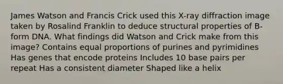 James Watson and Francis Crick used this X-ray diffraction image taken by Rosalind Franklin to deduce structural properties of B-form DNA. What findings did Watson and Crick make from this image? Contains equal proportions of purines and pyrimidines Has genes that encode proteins Includes 10 base pairs per repeat Has a consistent diameter Shaped like a helix